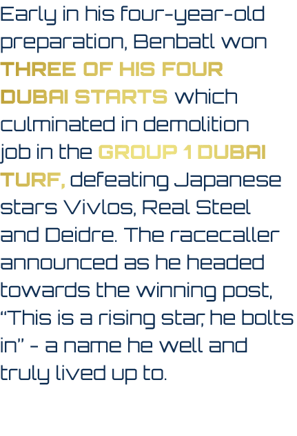 Early in his four year old preparation, Benbatl won three of his four Dubai starts which culminated in demolition job...