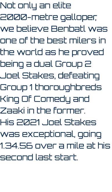 Not only an elite 2000 metre galloper, we believe Benbatl was one of the best milers in the world as he proved being ...